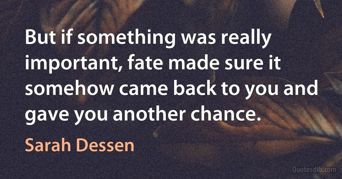 But if something was really important, fate made sure it somehow came back to you and gave you another chance. (Sarah Dessen)