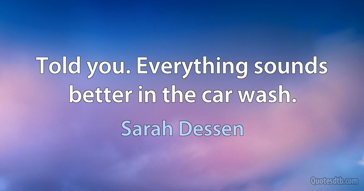 Told you. Everything sounds better in the car wash. (Sarah Dessen)