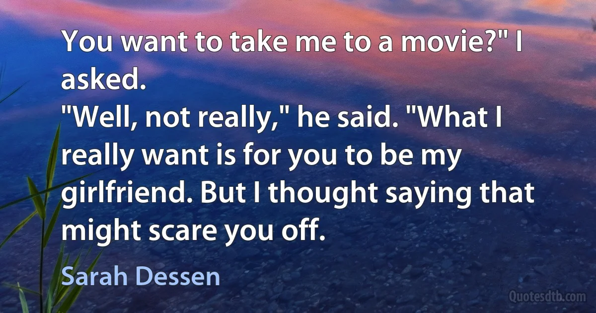 You want to take me to a movie?" I asked.
"Well, not really," he said. "What I really want is for you to be my girlfriend. But I thought saying that might scare you off. (Sarah Dessen)