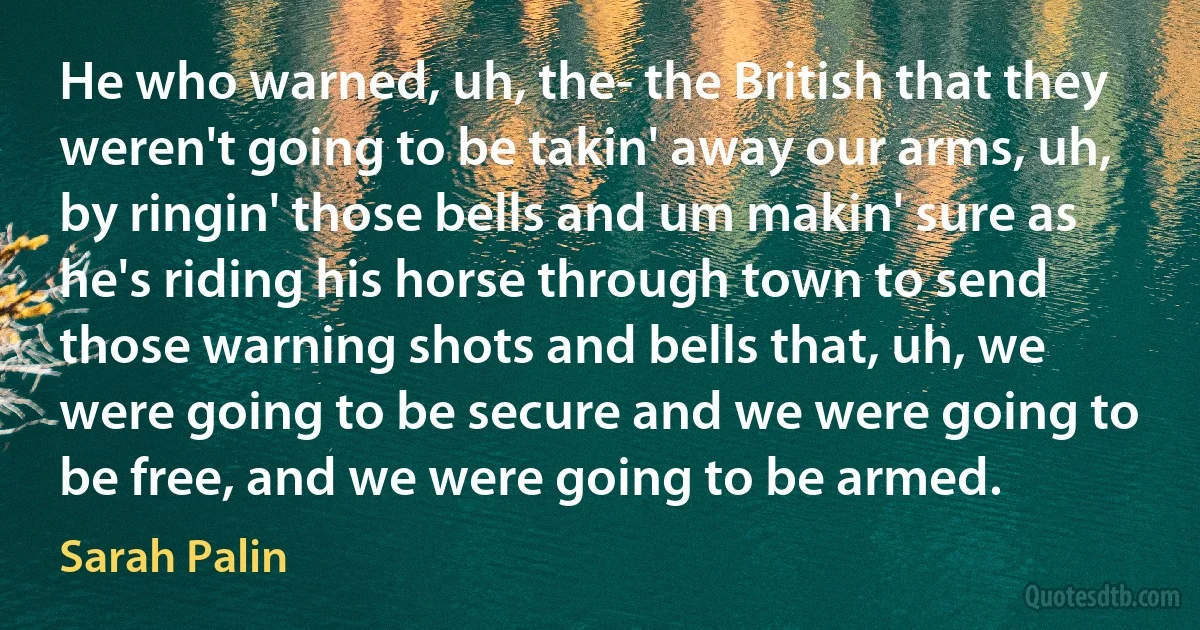 He who warned, uh, the- the British that they weren't going to be takin' away our arms, uh, by ringin' those bells and um makin' sure as he's riding his horse through town to send those warning shots and bells that, uh, we were going to be secure and we were going to be free, and we were going to be armed. (Sarah Palin)