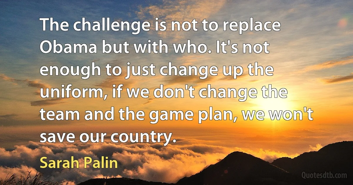 The challenge is not to replace Obama but with who. It's not enough to just change up the uniform, if we don't change the team and the game plan, we won't save our country. (Sarah Palin)