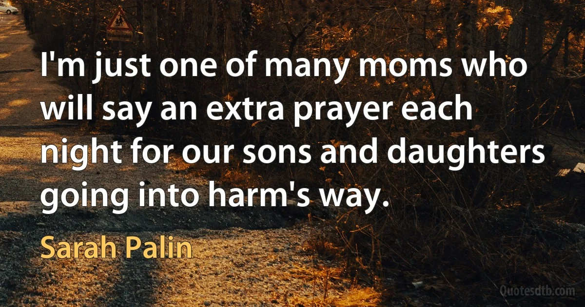 I'm just one of many moms who will say an extra prayer each night for our sons and daughters going into harm's way. (Sarah Palin)