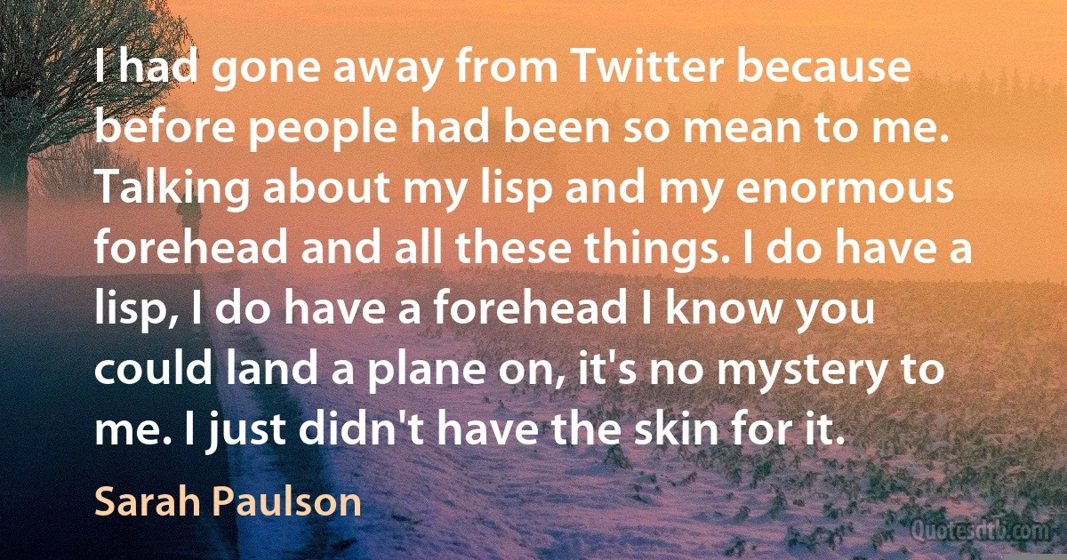 I had gone away from Twitter because before people had been so mean to me. Talking about my lisp and my enormous forehead and all these things. I do have a lisp, I do have a forehead I know you could land a plane on, it's no mystery to me. I just didn't have the skin for it. (Sarah Paulson)