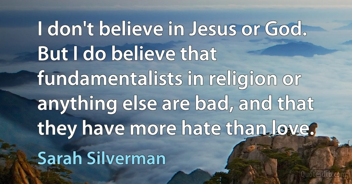 I don't believe in Jesus or God. But I do believe that fundamentalists in religion or anything else are bad, and that they have more hate than love. (Sarah Silverman)