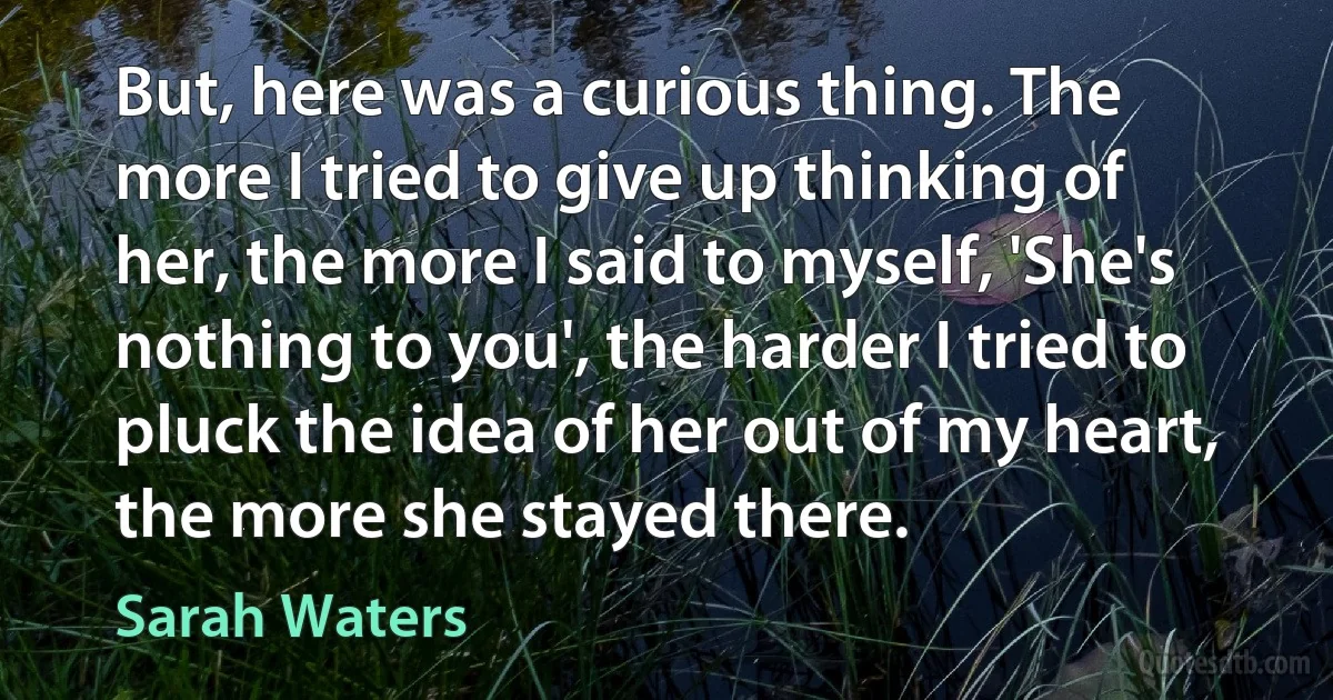 But, here was a curious thing. The more I tried to give up thinking of her, the more I said to myself, 'She's nothing to you', the harder I tried to pluck the idea of her out of my heart, the more she stayed there. (Sarah Waters)