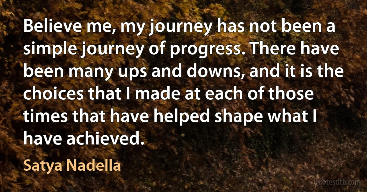 Believe me, my journey has not been a simple journey of progress. There have been many ups and downs, and it is the choices that I made at each of those times that have helped shape what I have achieved. (Satya Nadella)