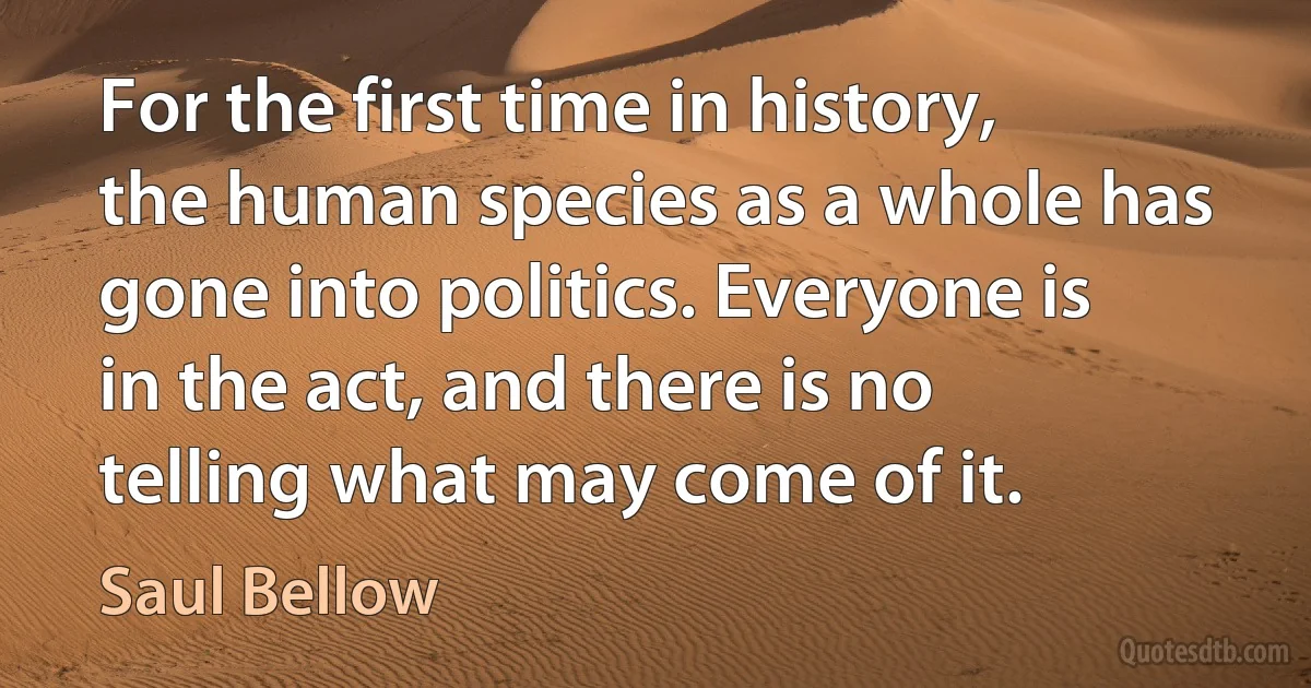 For the first time in history, the human species as a whole has gone into politics. Everyone is in the act, and there is no telling what may come of it. (Saul Bellow)