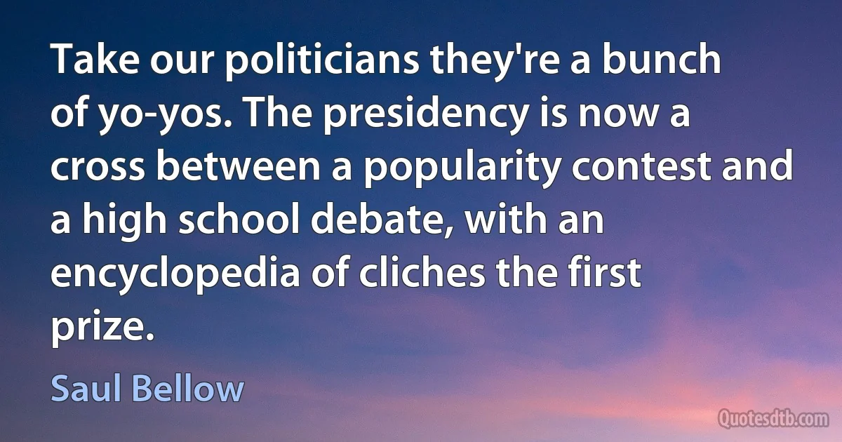 Take our politicians they're a bunch of yo-yos. The presidency is now a cross between a popularity contest and a high school debate, with an encyclopedia of cliches the first prize. (Saul Bellow)