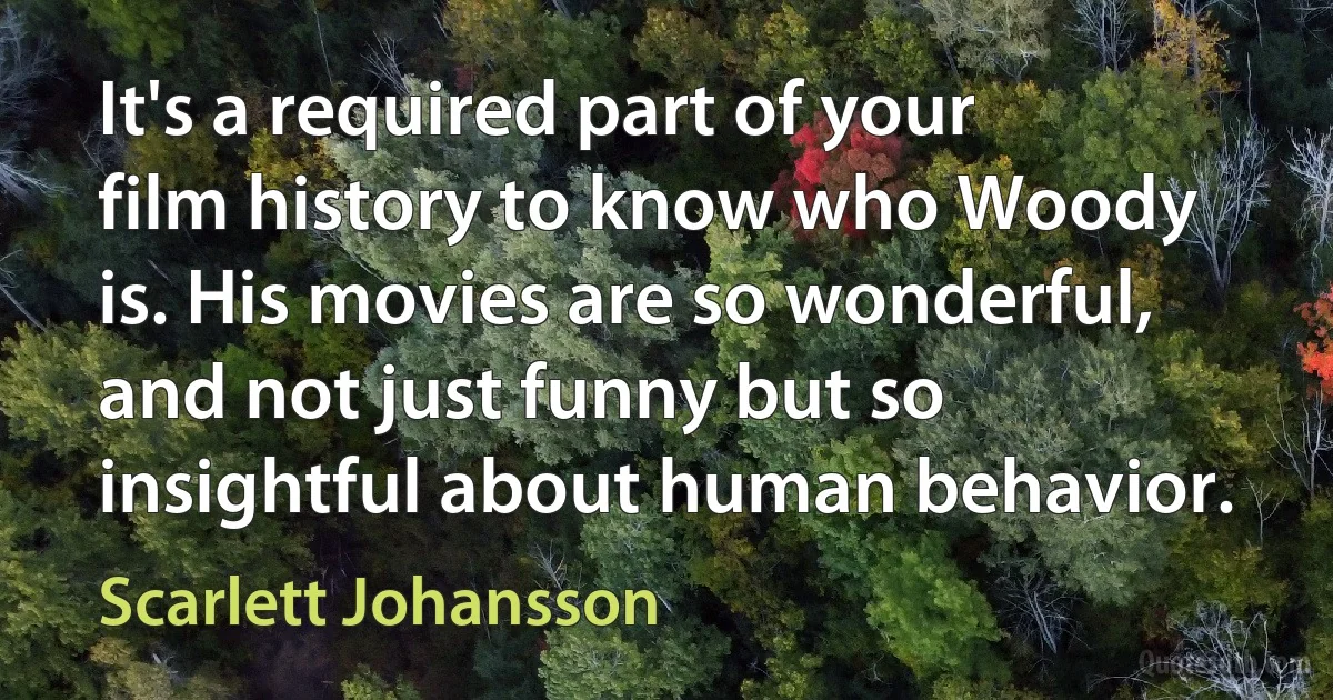 It's a required part of your film history to know who Woody is. His movies are so wonderful, and not just funny but so insightful about human behavior. (Scarlett Johansson)