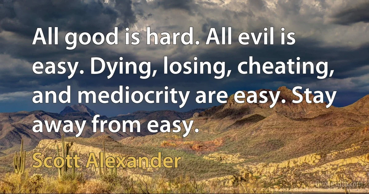 All good is hard. All evil is easy. Dying, losing, cheating, and mediocrity are easy. Stay away from easy. (Scott Alexander)