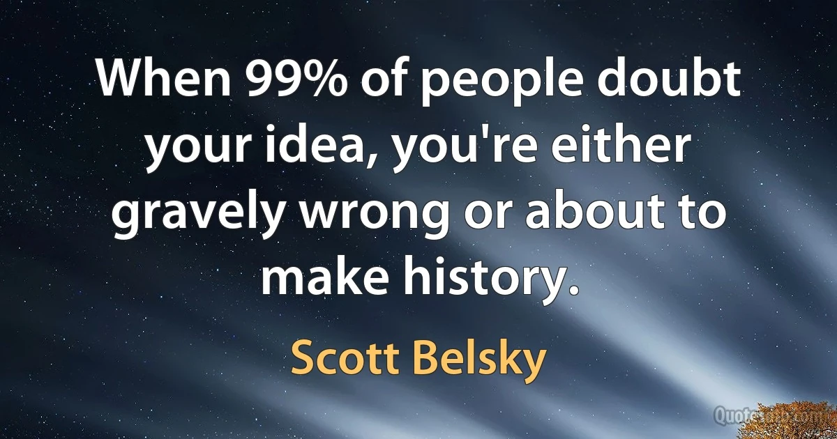 When 99% of people doubt your idea, you're either gravely wrong or about to make history. (Scott Belsky)