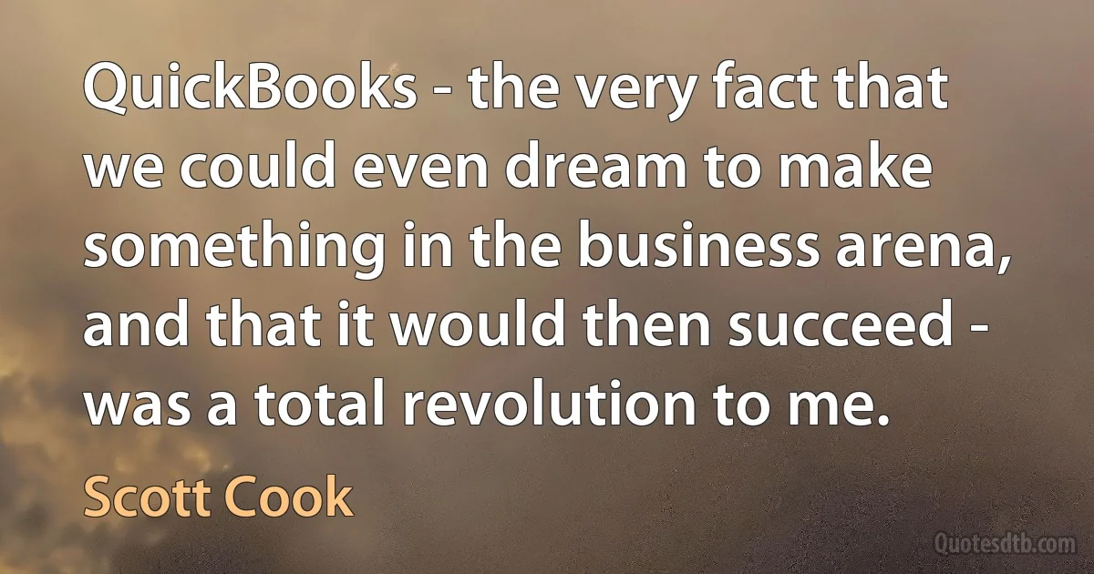 QuickBooks - the very fact that we could even dream to make something in the business arena, and that it would then succeed - was a total revolution to me. (Scott Cook)