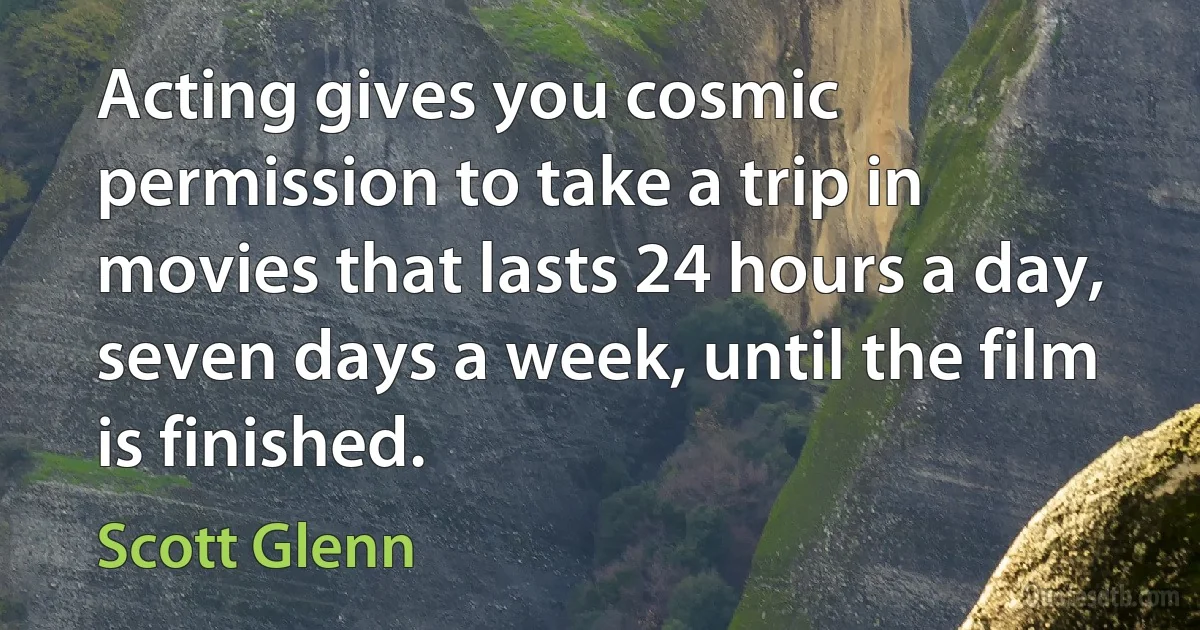 Acting gives you cosmic permission to take a trip in movies that lasts 24 hours a day, seven days a week, until the film is finished. (Scott Glenn)