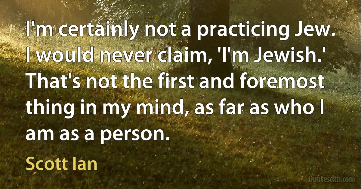 I'm certainly not a practicing Jew. I would never claim, 'I'm Jewish.' That's not the first and foremost thing in my mind, as far as who I am as a person. (Scott Ian)