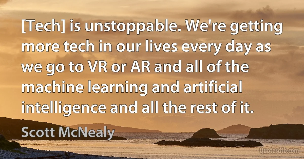 [Tech] is unstoppable. We're getting more tech in our lives every day as we go to VR or AR and all of the machine learning and artificial intelligence and all the rest of it. (Scott McNealy)