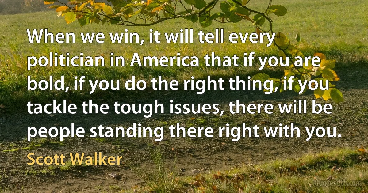 When we win, it will tell every politician in America that if you are bold, if you do the right thing, if you tackle the tough issues, there will be people standing there right with you. (Scott Walker)