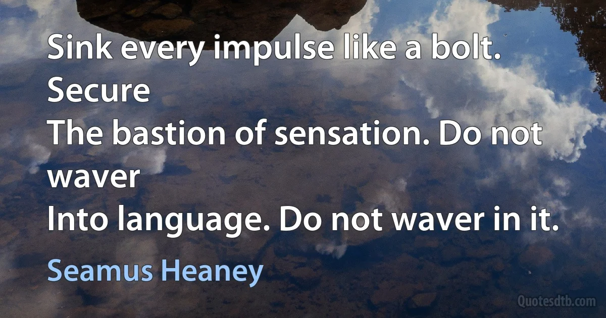 Sink every impulse like a bolt. Secure
The bastion of sensation. Do not waver
Into language. Do not waver in it. (Seamus Heaney)