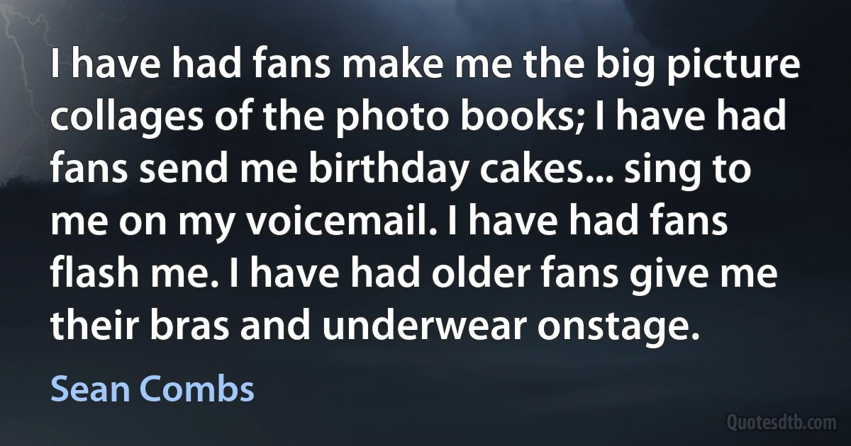 I have had fans make me the big picture collages of the photo books; I have had fans send me birthday cakes... sing to me on my voicemail. I have had fans flash me. I have had older fans give me their bras and underwear onstage. (Sean Combs)