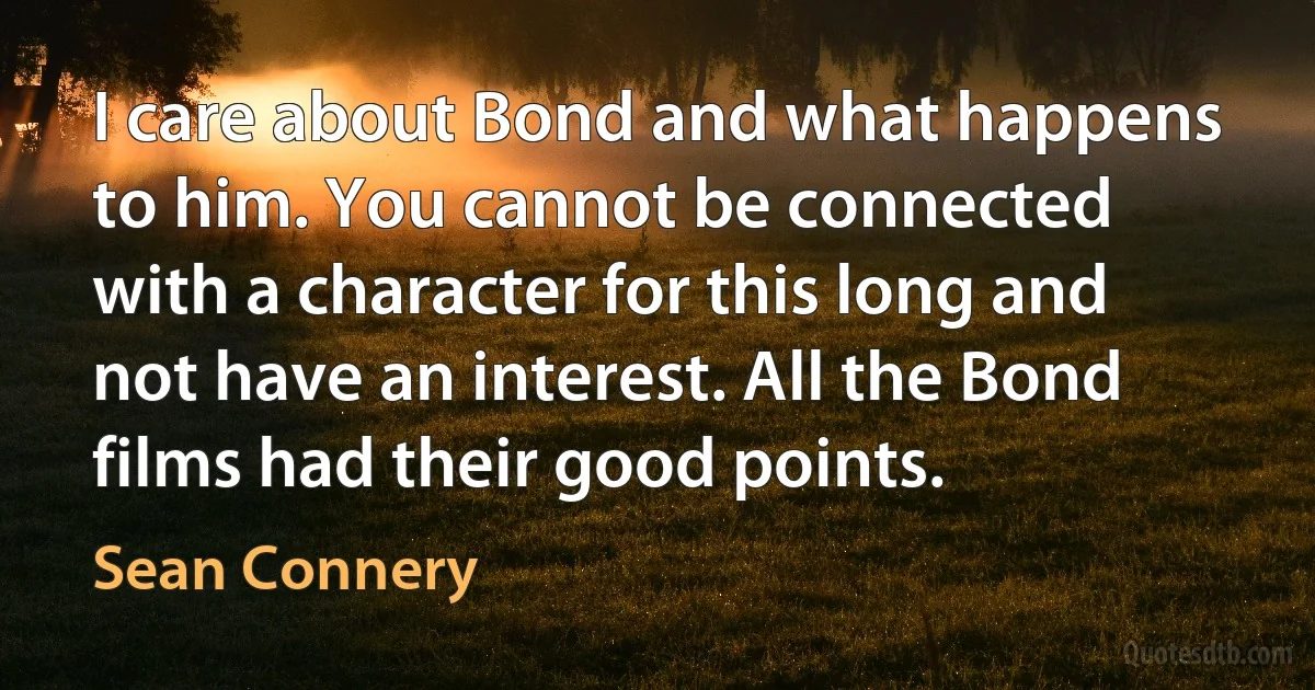 I care about Bond and what happens to him. You cannot be connected with a character for this long and not have an interest. All the Bond films had their good points. (Sean Connery)