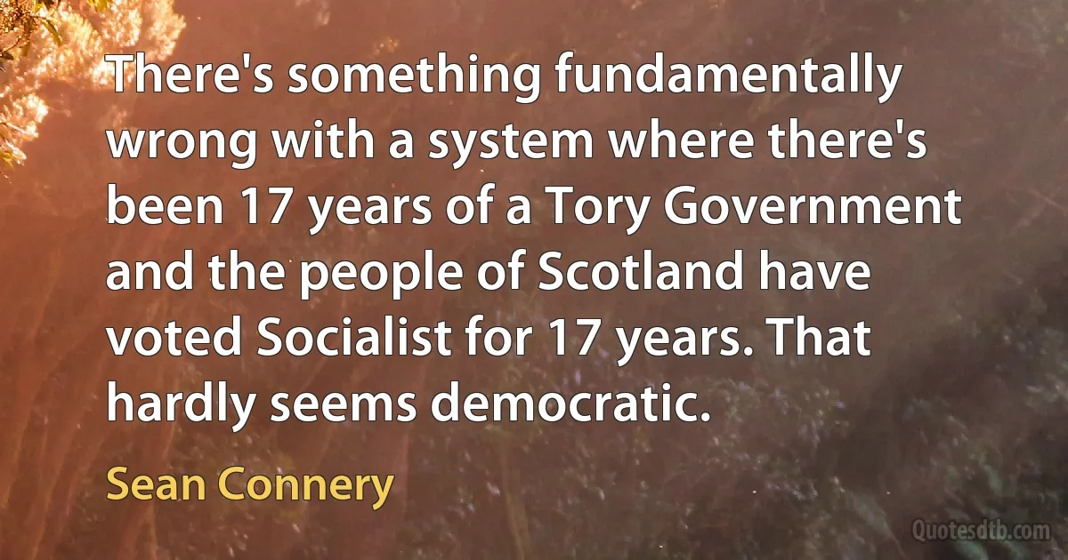 There's something fundamentally wrong with a system where there's been 17 years of a Tory Government and the people of Scotland have voted Socialist for 17 years. That hardly seems democratic. (Sean Connery)