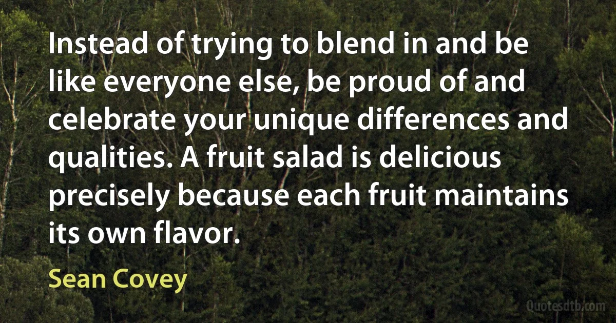 Instead of trying to blend in and be like everyone else, be proud of and celebrate your unique differences and qualities. A fruit salad is delicious precisely because each fruit maintains its own flavor. (Sean Covey)