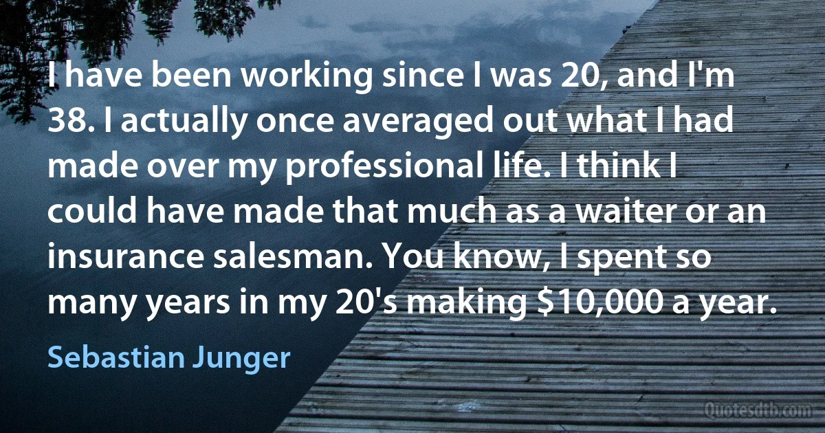 I have been working since I was 20, and I'm 38. I actually once averaged out what I had made over my professional life. I think I could have made that much as a waiter or an insurance salesman. You know, I spent so many years in my 20's making $10,000 a year. (Sebastian Junger)