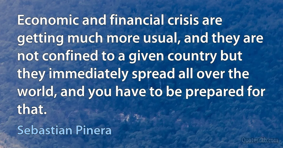 Economic and financial crisis are getting much more usual, and they are not confined to a given country but they immediately spread all over the world, and you have to be prepared for that. (Sebastian Pinera)