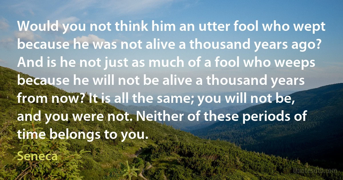 Would you not think him an utter fool who wept because he was not alive a thousand years ago? And is he not just as much of a fool who weeps because he will not be alive a thousand years from now? It is all the same; you will not be, and you were not. Neither of these periods of time belongs to you. (Seneca)