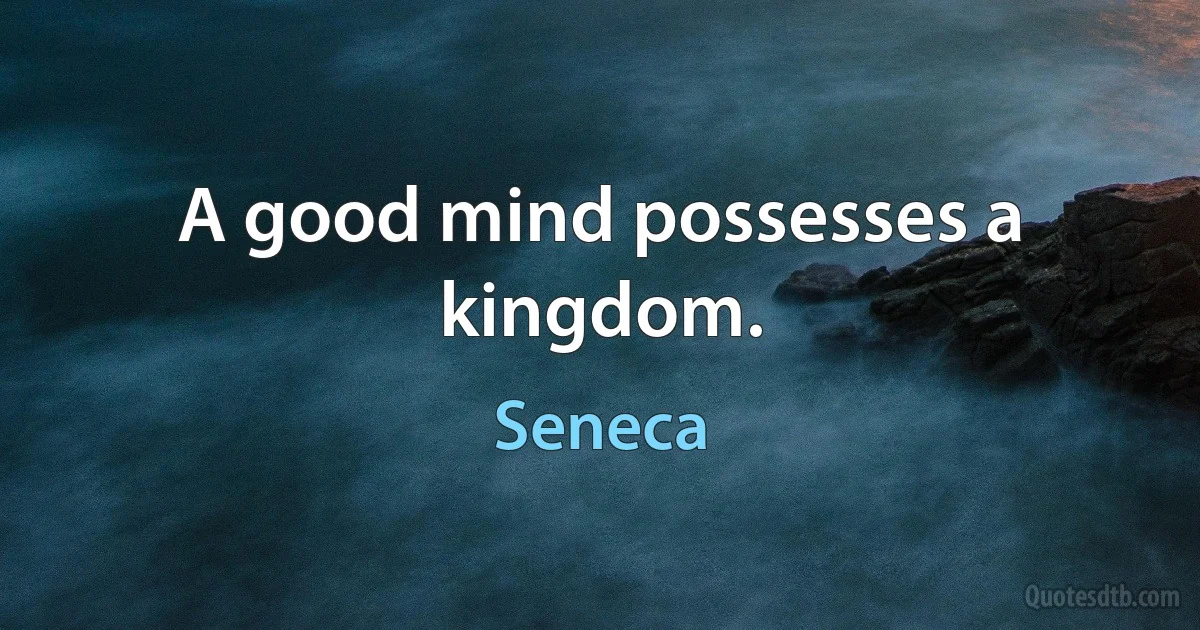 A good mind possesses a kingdom. (Seneca)