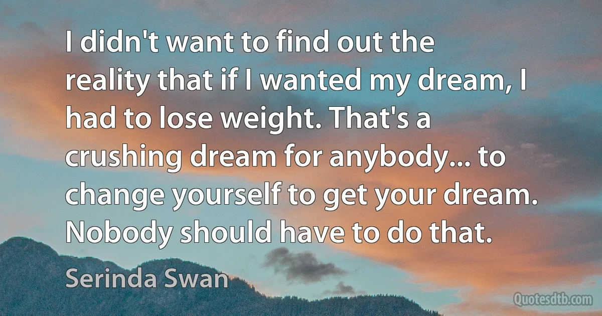 I didn't want to find out the reality that if I wanted my dream, I had to lose weight. That's a crushing dream for anybody... to change yourself to get your dream. Nobody should have to do that. (Serinda Swan)