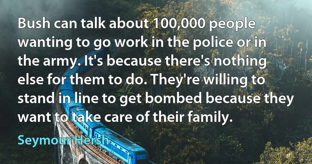 Bush can talk about 100,000 people wanting to go work in the police or in the army. It's because there's nothing else for them to do. They're willing to stand in line to get bombed because they want to take care of their family. (Seymour Hersh)