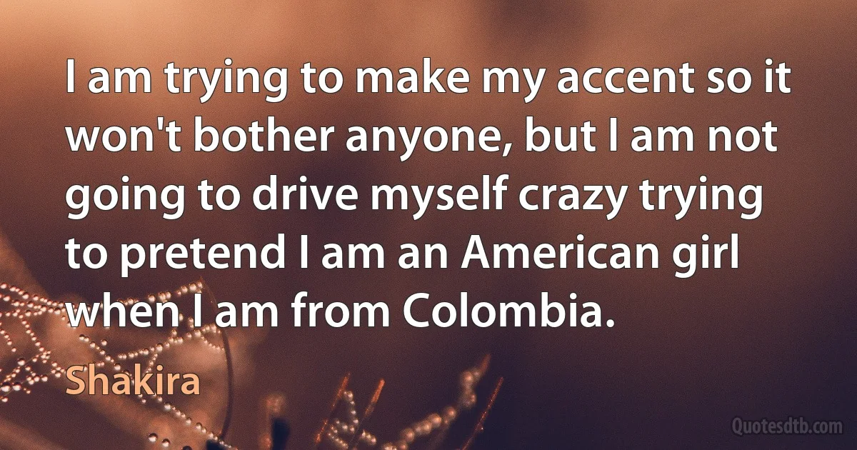 I am trying to make my accent so it won't bother anyone, but I am not going to drive myself crazy trying to pretend I am an American girl when I am from Colombia. (Shakira)