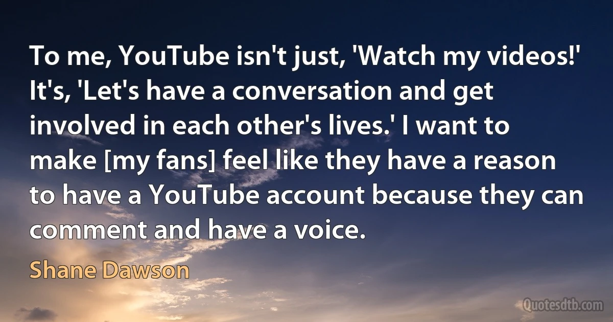 To me, YouTube isn't just, 'Watch my videos!' It's, 'Let's have a conversation and get involved in each other's lives.' I want to make [my fans] feel like they have a reason to have a YouTube account because they can comment and have a voice. (Shane Dawson)