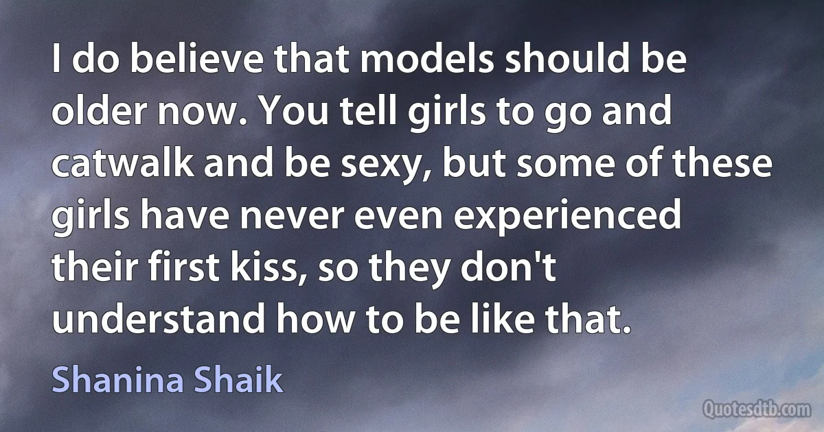 I do believe that models should be older now. You tell girls to go and catwalk and be sexy, but some of these girls have never even experienced their first kiss, so they don't understand how to be like that. (Shanina Shaik)