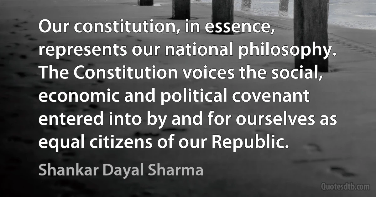 Our constitution, in essence, represents our national philosophy. The Constitution voices the social, economic and political covenant entered into by and for ourselves as equal citizens of our Republic. (Shankar Dayal Sharma)