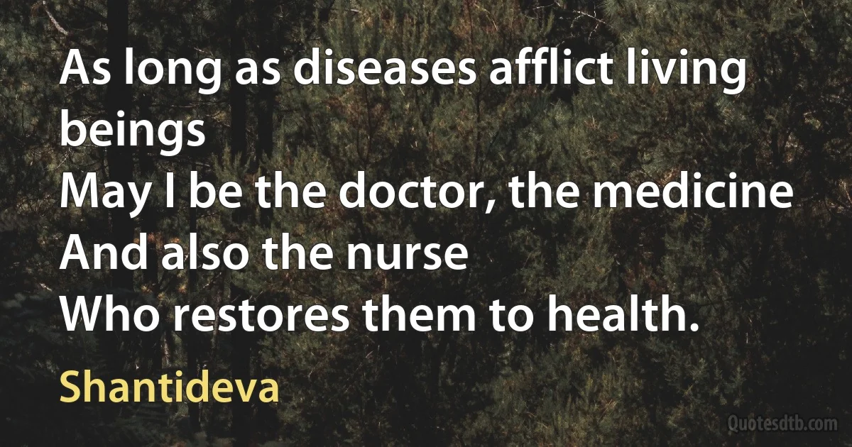 As long as diseases afflict living beings
May I be the doctor, the medicine
And also the nurse
Who restores them to health. (Shantideva)