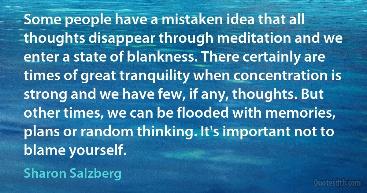 Some people have a mistaken idea that all thoughts disappear through meditation and we enter a state of blankness. There certainly are times of great tranquility when concentration is strong and we have few, if any, thoughts. But other times, we can be flooded with memories, plans or random thinking. It's important not to blame yourself. (Sharon Salzberg)