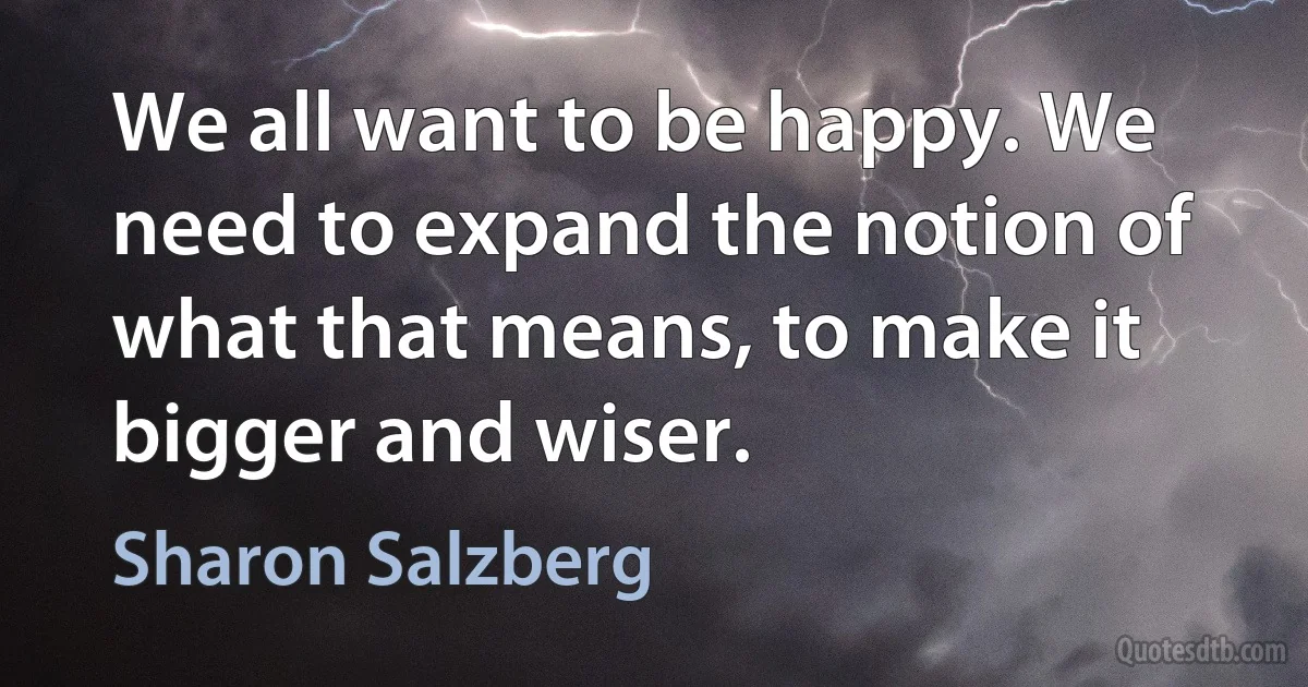 We all want to be happy. We need to expand the notion of what that means, to make it bigger and wiser. (Sharon Salzberg)