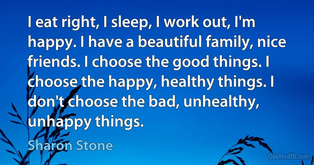 I eat right, I sleep, I work out, I'm happy. I have a beautiful family, nice friends. I choose the good things. I choose the happy, healthy things. I don't choose the bad, unhealthy, unhappy things. (Sharon Stone)