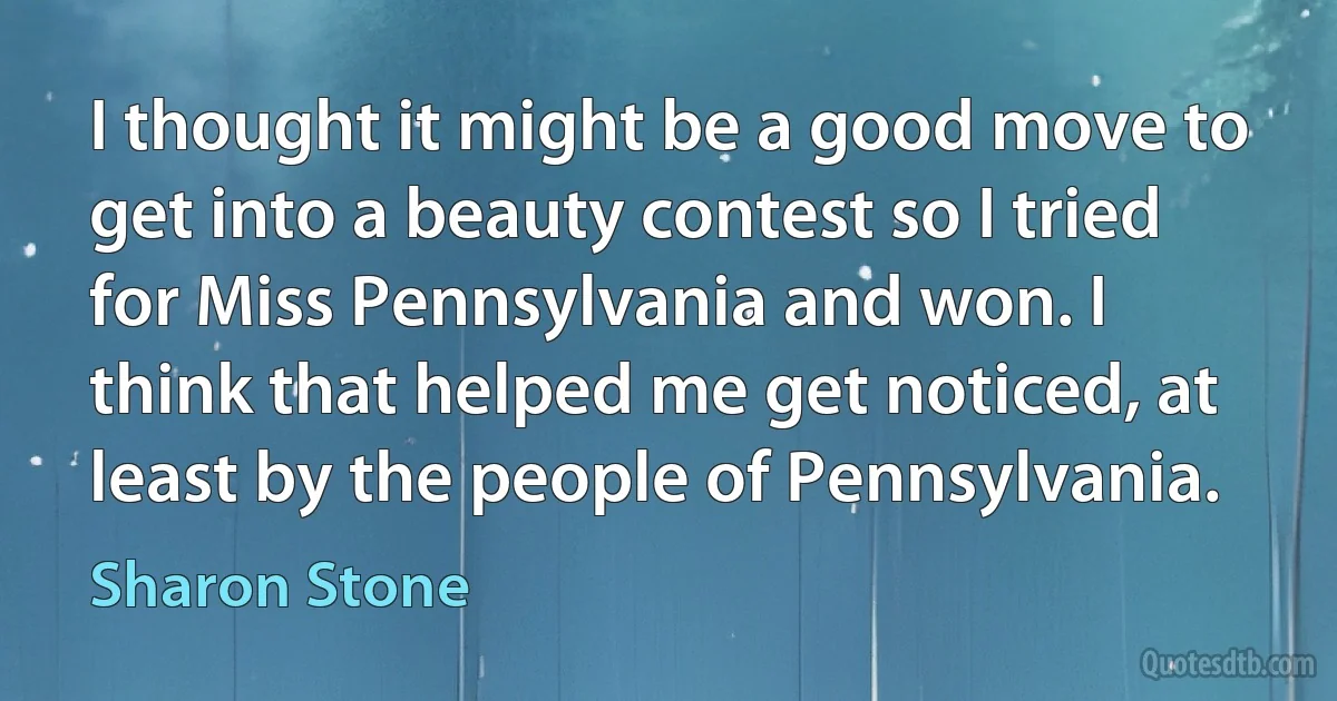 I thought it might be a good move to get into a beauty contest so I tried for Miss Pennsylvania and won. I think that helped me get noticed, at least by the people of Pennsylvania. (Sharon Stone)