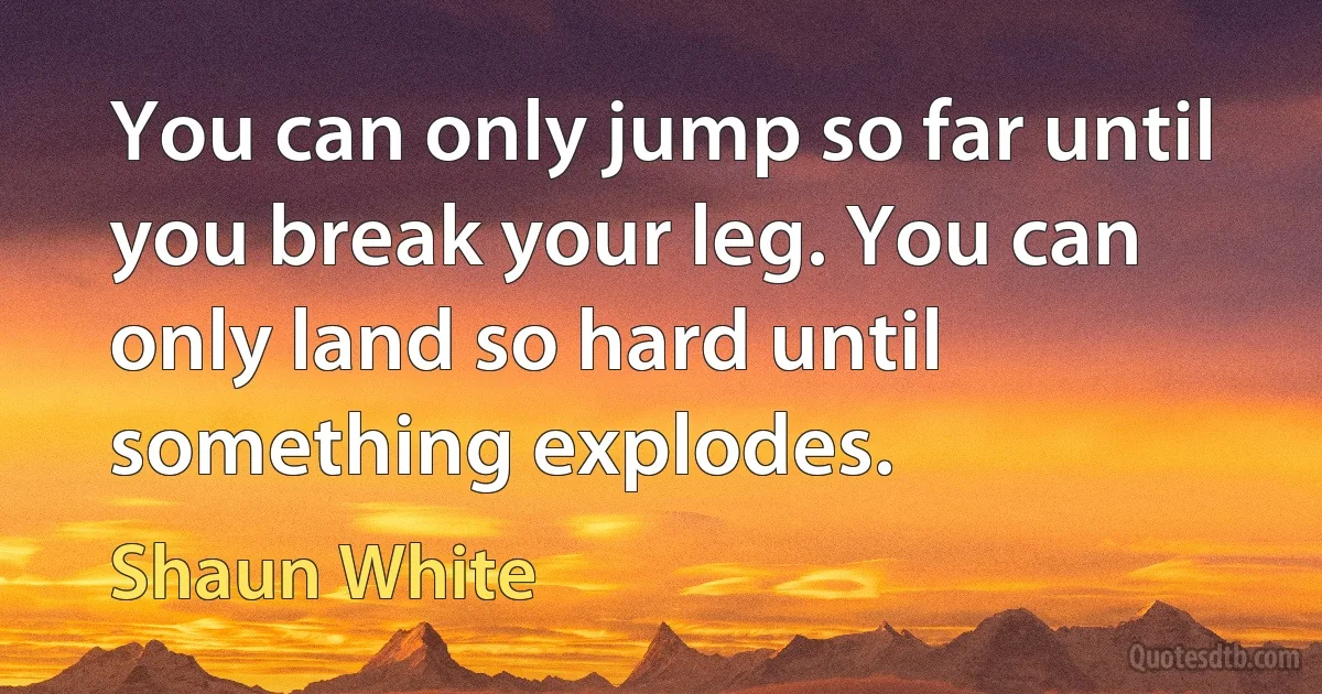 You can only jump so far until you break your leg. You can only land so hard until something explodes. (Shaun White)