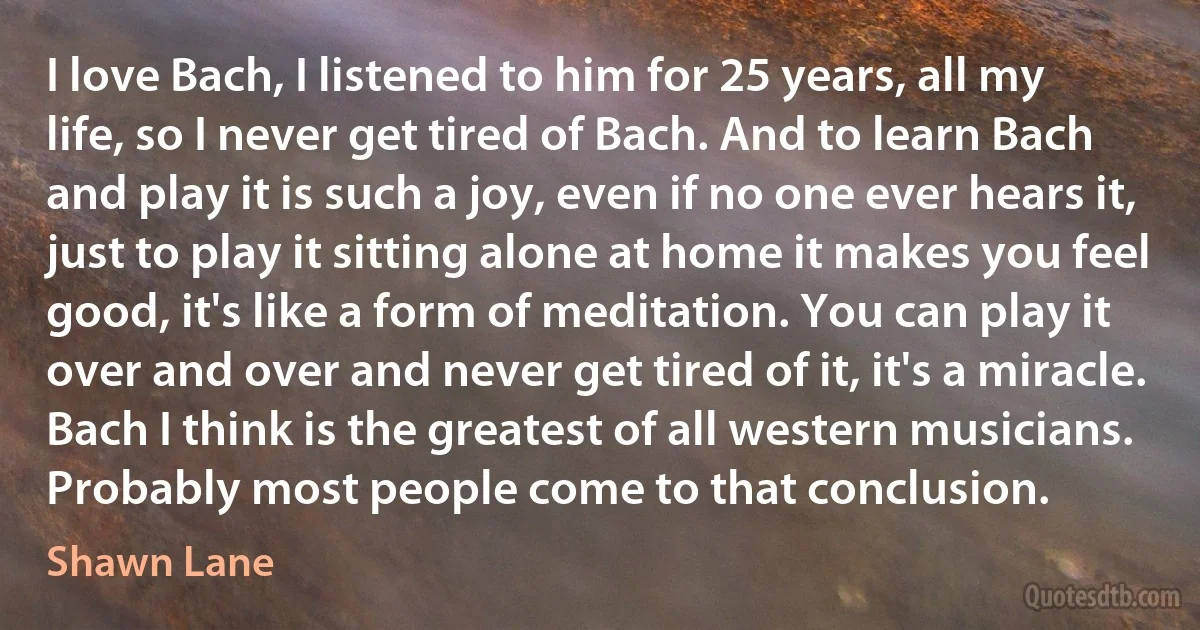 I love Bach, I listened to him for 25 years, all my life, so I never get tired of Bach. And to learn Bach and play it is such a joy, even if no one ever hears it, just to play it sitting alone at home it makes you feel good, it's like a form of meditation. You can play it over and over and never get tired of it, it's a miracle. Bach I think is the greatest of all western musicians. Probably most people come to that conclusion. (Shawn Lane)