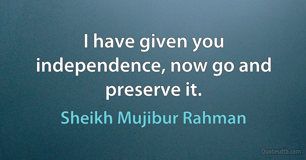 I have given you independence, now go and preserve it. (Sheikh Mujibur Rahman)