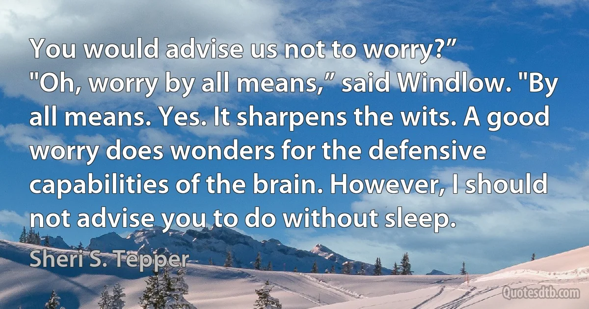 You would advise us not to worry?”
"Oh, worry by all means,” said Windlow. "By all means. Yes. It sharpens the wits. A good worry does wonders for the defensive capabilities of the brain. However, I should not advise you to do without sleep. (Sheri S. Tepper)