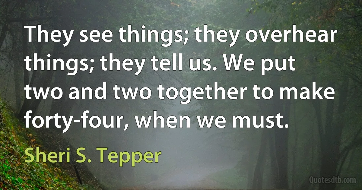 They see things; they overhear things; they tell us. We put two and two together to make forty-four, when we must. (Sheri S. Tepper)