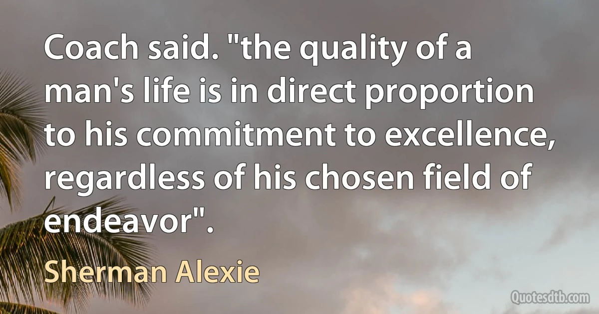 Coach said. "the quality of a man's life is in direct proportion to his commitment to excellence, regardless of his chosen field of endeavor". (Sherman Alexie)