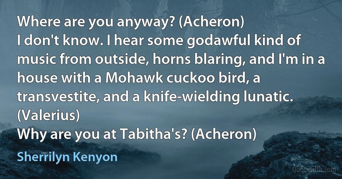 Where are you anyway? (Acheron)
I don't know. I hear some godawful kind of music from outside, horns blaring, and I'm in a house with a Mohawk cuckoo bird, a transvestite, and a knife-wielding lunatic. (Valerius)
Why are you at Tabitha's? (Acheron) (Sherrilyn Kenyon)