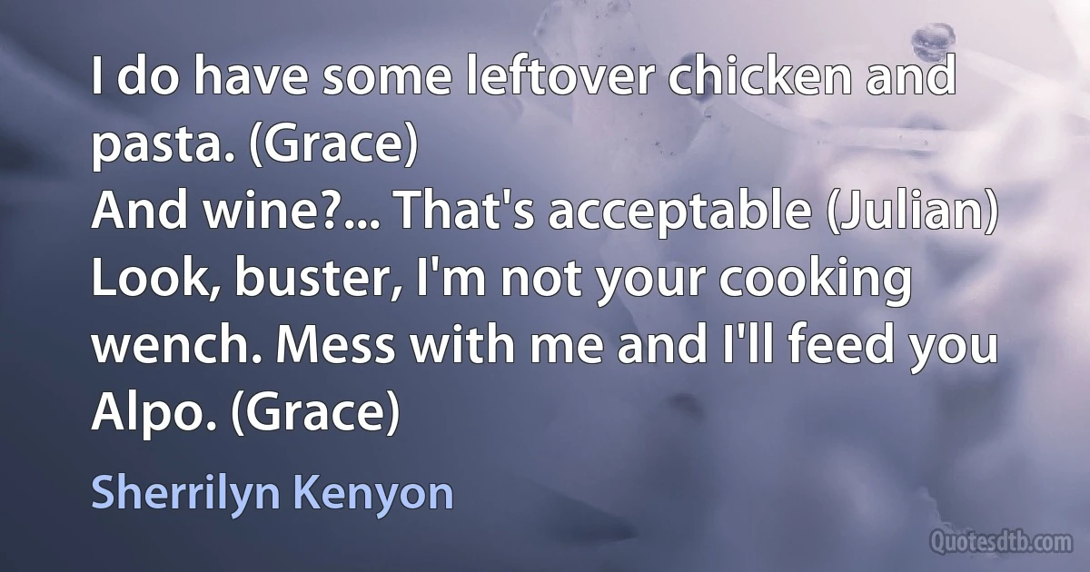 I do have some leftover chicken and pasta. (Grace)
And wine?... That's acceptable (Julian)
Look, buster, I'm not your cooking wench. Mess with me and I'll feed you Alpo. (Grace) (Sherrilyn Kenyon)