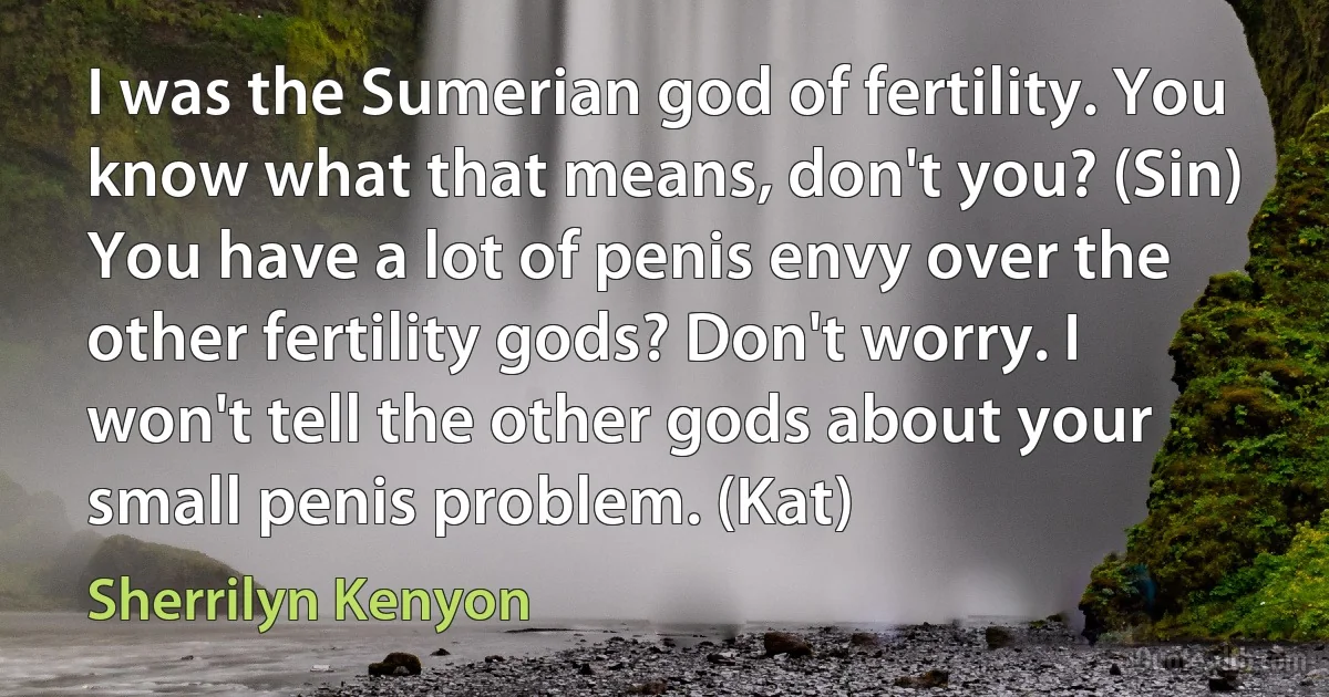 I was the Sumerian god of fertility. You know what that means, don't you? (Sin)
You have a lot of penis envy over the other fertility gods? Don't worry. I won't tell the other gods about your small penis problem. (Kat) (Sherrilyn Kenyon)