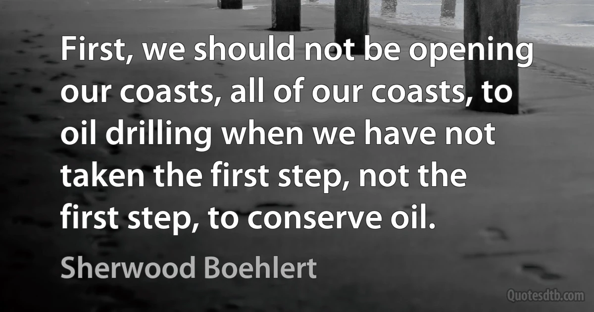 First, we should not be opening our coasts, all of our coasts, to oil drilling when we have not taken the first step, not the first step, to conserve oil. (Sherwood Boehlert)